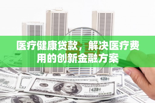 南康医疗健康贷款，解决医疗费用的创新金融方案